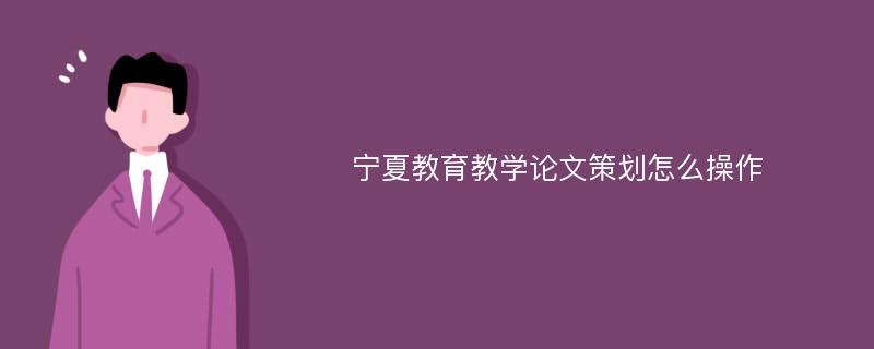 宁夏教育教学论文策划怎么操作