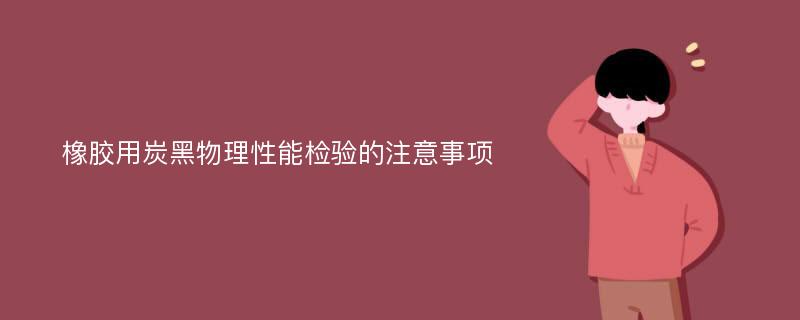 橡胶用炭黑物理性能检验的注意事项