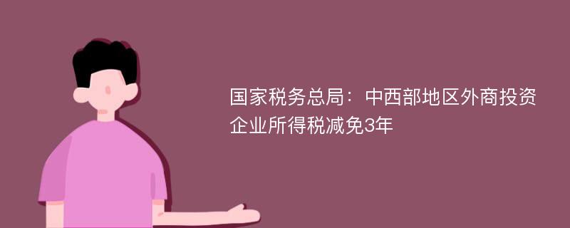 国家税务总局：中西部地区外商投资企业所得税减免3年