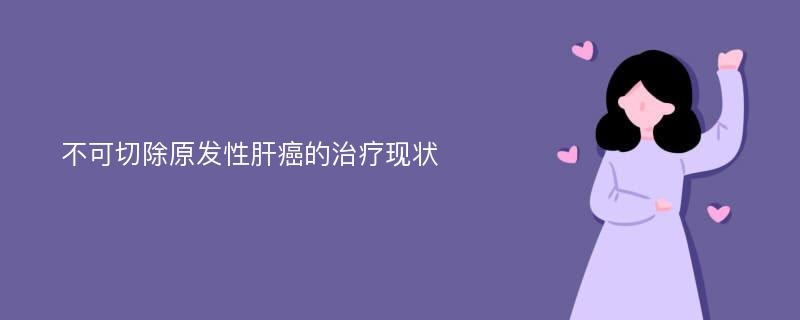 不可切除原发性肝癌的治疗现状